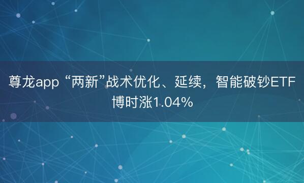 尊龙app “两新”战术优化、延续，智能破钞ETF博时涨1.04%