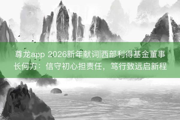尊龙app 2026新年献词|西部利得基金董事长何方：信守初心担责任，笃行致远启新程