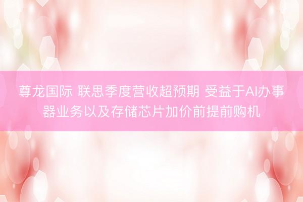 尊龙国际 联思季度营收超预期 受益于AI办事器业务以及存储芯片加价前提前购机