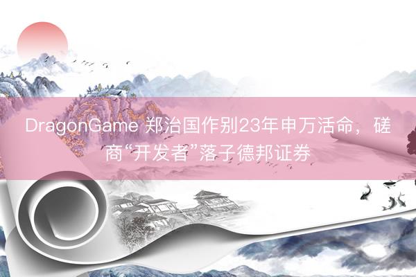DragonGame 郑治国作别23年申万活命，磋商“开发者”落子德邦证券