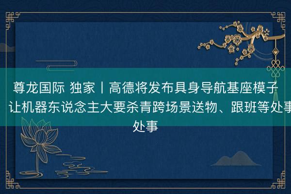 尊龙国际 独家丨高德将发布具身导航基座模子，让机器东说念主大要杀青跨场景送物、跟班等处事