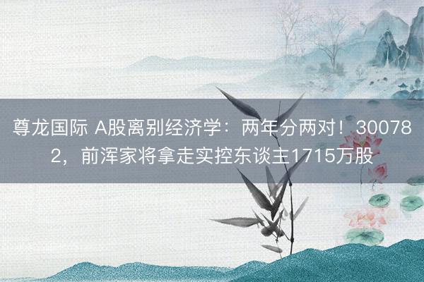 尊龙国际 A股离别经济学：两年分两对！300782，前浑家将拿走实控东谈主1715万股