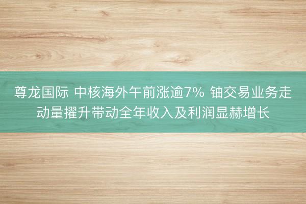 尊龙国际 中核海外午前涨逾7% 铀交易业务走动量擢升带动全年收入及利润显赫增长