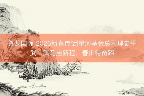 尊龙国际 2026新春传话|星河基金总司理史平武：策马启新程，春山待奋蹄