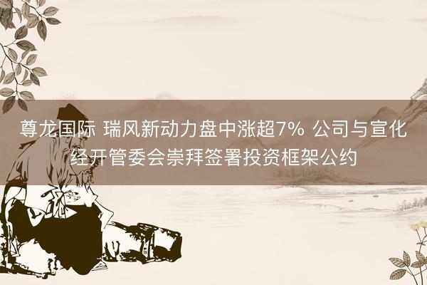尊龙国际 瑞风新动力盘中涨超7% 公司与宣化经开管委会崇拜签署投资框架公约
