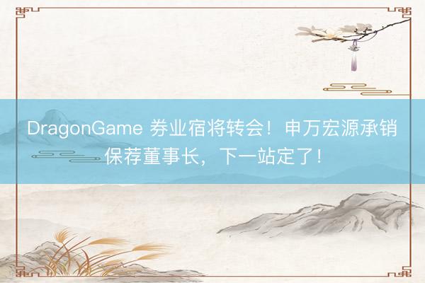 DragonGame 券业宿将转会!申万宏源承销保荐董事长,下一站定了!