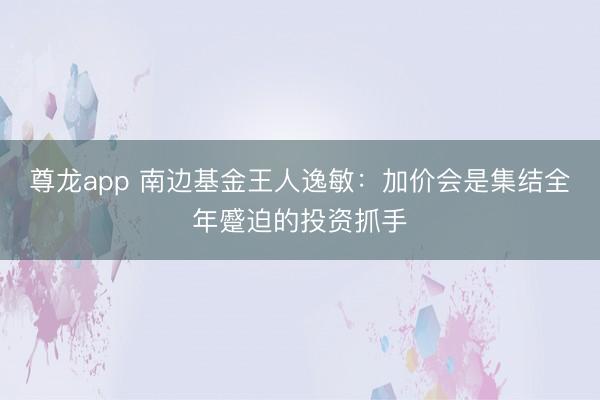 尊龙app 南边基金王人逸敏：加价会是集结全年蹙迫的投资抓手