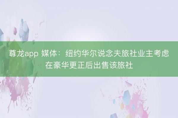 尊龙app 媒体：纽约华尔说念夫旅社业主考虑在豪华更正后出售该旅社