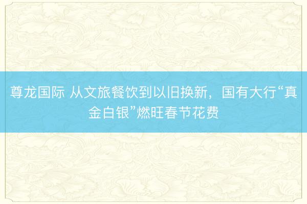 尊龙国际 从文旅餐饮到以旧换新，国有大行“真金白银”燃旺春节花费
