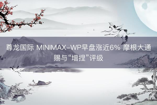 尊龙国际 MINIMAX-WP早盘涨近6% 摩根大通赐与“增捏”评级