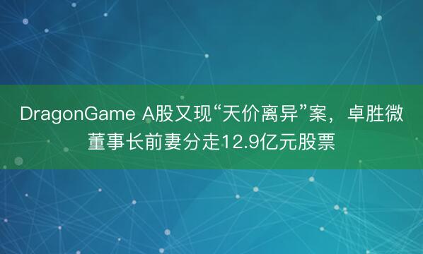 DragonGame A股又现“天价离异”案，卓胜微董事长前妻分走12.9亿元股票
