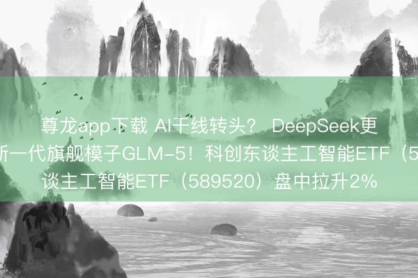 尊龙app下载 AI干线转头？ DeepSeek更新新模子，智谱发布新一代旗舰模子GLM-5！科创东谈主工智能ETF（589520）盘中拉升2%