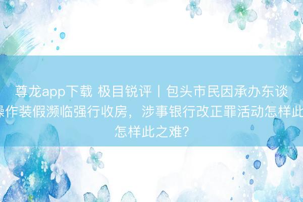 尊龙app下载 极目锐评丨包头市民因承办东谈主员操作装假濒临强行收房，涉事银行改正罪活动怎样此之难？
