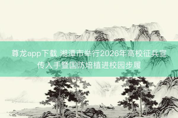 尊龙app下载 湘潭市举行2026年高校征兵宣传入手暨国防培植进校园步履