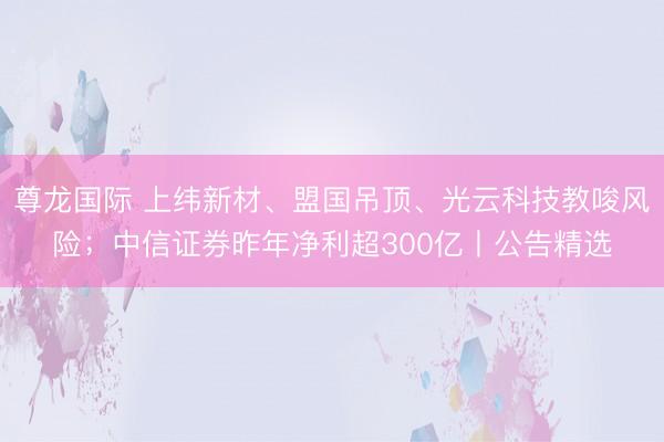 尊龙国际 上纬新材、盟国吊顶、光云科技教唆风险；中信证券昨年净利超300亿丨公告精选