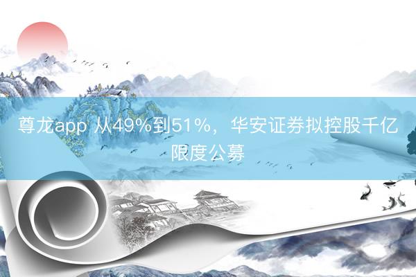 尊龙app 从49%到51%,华安证券拟控股千亿限度公募