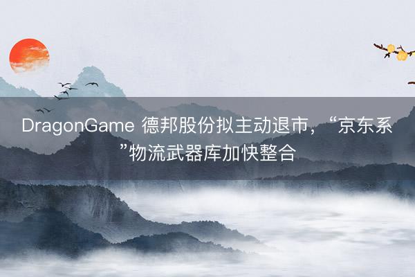 DragonGame 德邦股份拟主动退市，“京东系”物流武器库加快整合