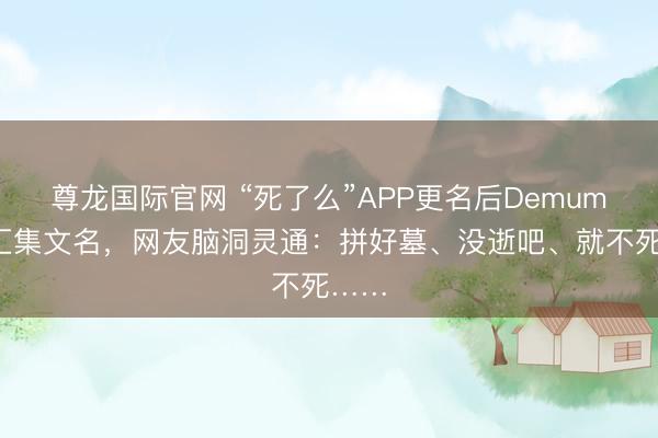 尊龙国际官网 “死了么”APP更名后Demumu征汇集文名，网友脑洞灵通：拼好墓、没逝吧、就不死……