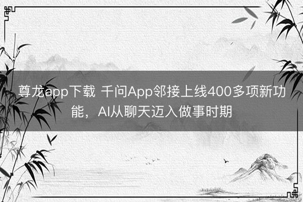 尊龙app下载 千问App邻接上线400多项新功能，AI从聊天迈入做事时期