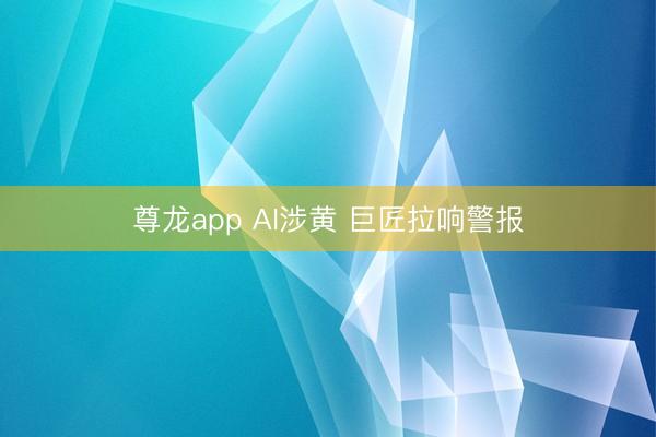 尊龙app AI涉黄 巨匠拉响警报
