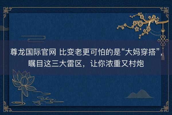 尊龙国际官网 比变老更可怕的是“大妈穿搭”，瞩目这三大雷区，让你浓重又村炮