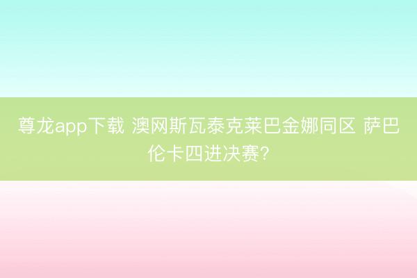 尊龙app下载 澳网斯瓦泰克莱巴金娜同区 萨巴伦卡四进决赛？