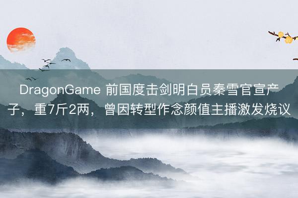 DragonGame 前国度击剑明白员秦雪官宣产子,重7斤2两,曾因转型作念颜值主播激发烧议