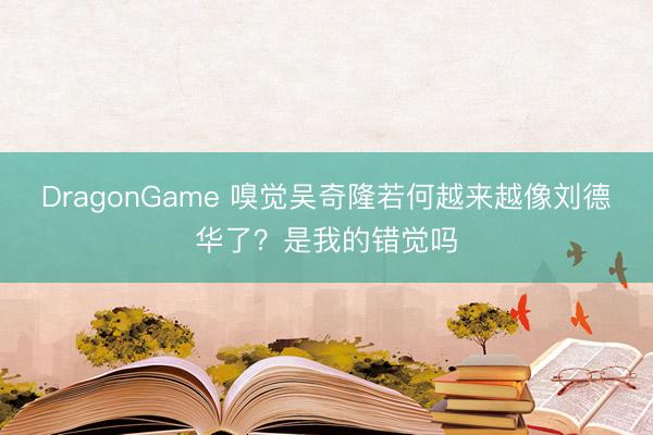 DragonGame 嗅觉吴奇隆若何越来越像刘德华了?是我的错觉吗