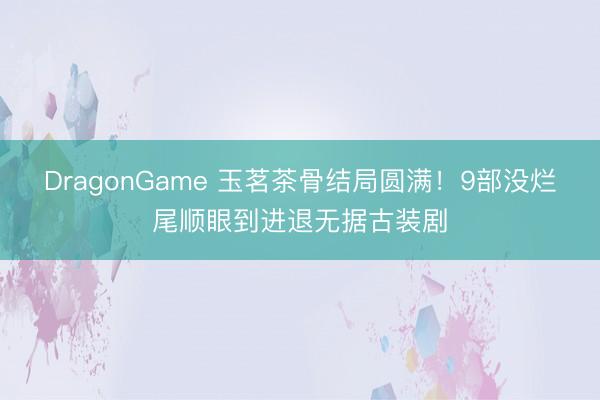 DragonGame 玉茗茶骨结局圆满!9部没烂尾顺眼到进退无据古装剧