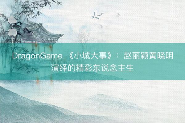 DragonGame 《小城大事》：赵丽颖黄晓明演绎的精彩东说念主生