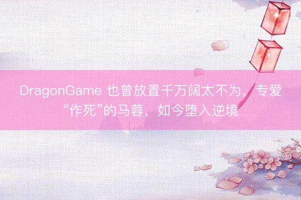 DragonGame 也曾放置千万阔太不为，专爱“作死”的马蓉，如今堕入逆境