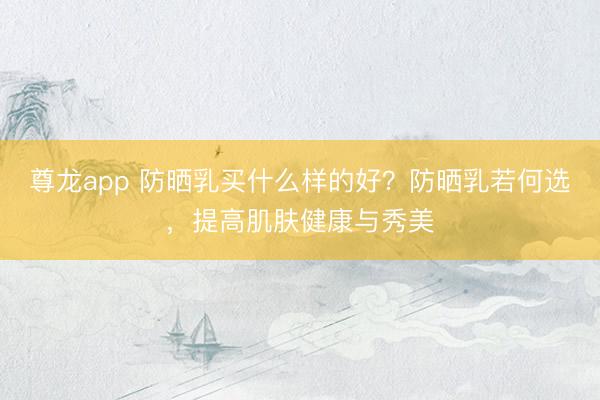 尊龙app 防晒乳买什么样的好？防晒乳若何选，提高肌肤健康与秀美