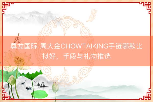 尊龙国际 周大金CHOWTAIKING手链哪款比拟好，手段与礼物推选