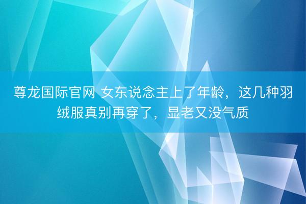 尊龙国际官网 女东说念主上了年龄，这几种羽绒服真别再穿了，显老又没气质