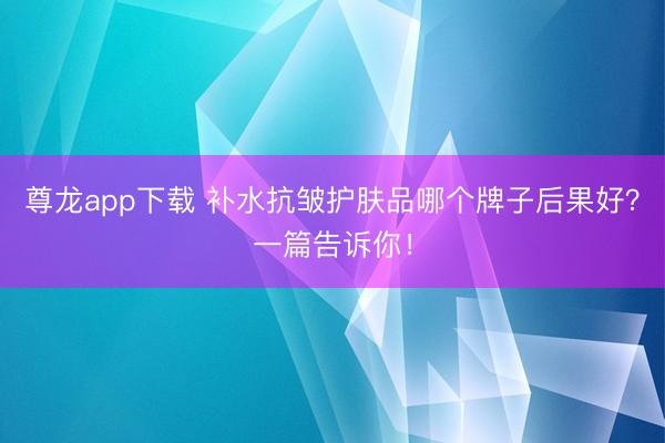 尊龙app下载 补水抗皱护肤品哪个牌子后果好？一篇告诉你！
