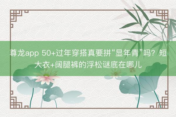 尊龙app 50+过年穿搭真要拼“显年青”吗？短大衣+阔腿裤的浮松谜底在哪儿