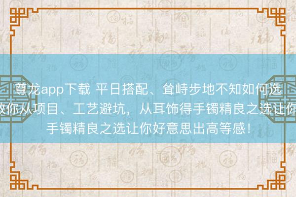 尊龙app下载 平日搭配、耸峙步地不知如何选黄金首饰?大师教你从项目、工艺避坑,从耳饰得手镯精良之选让你好意思出高等感!