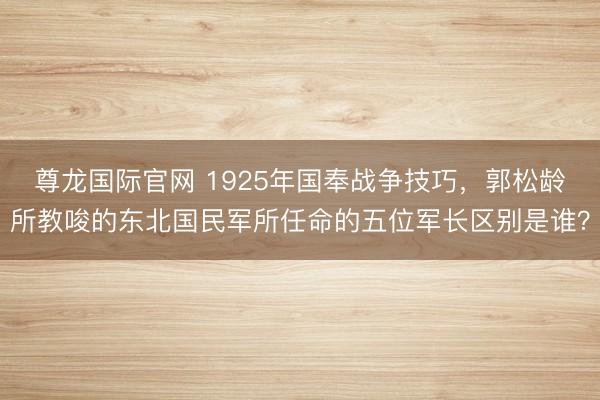 尊龙国际官网 1925年国奉战争技巧，郭松龄所教唆的东北国民军所任命的五位军长区别是谁？