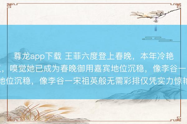 尊龙app下载 王菲六度登上春晚,本年冷艳造型腾贵优雅激勉热议,嗅觉她已成为春晚御用嘉宾地位沉稳,像李谷一宋祖英般无需彩排仅凭实力惊艳全场