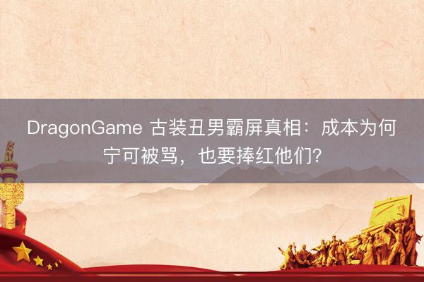 DragonGame 古装丑男霸屏真相:成本为何宁可被骂,也要捧红他们?