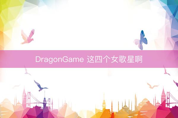 DragonGame 这四个女歌星啊