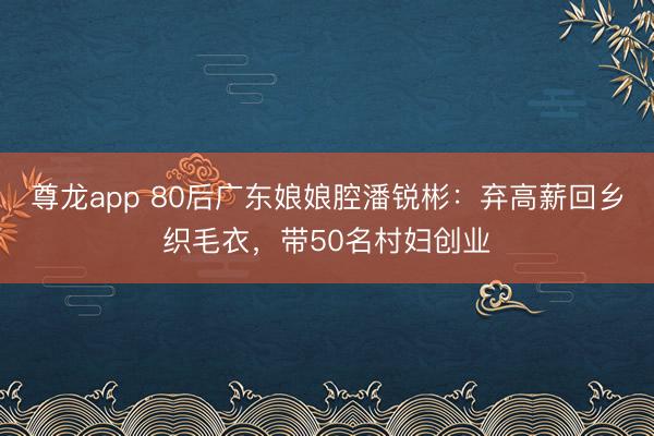 尊龙app 80后广东娘娘腔潘锐彬：弃高薪回乡织毛衣，带50名村妇创业