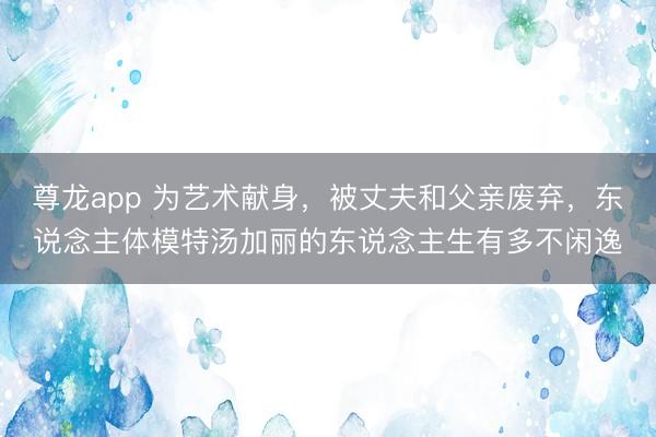尊龙app 为艺术献身，被丈夫和父亲废弃，东说念主体模特汤加丽的东说念主生有多不闲逸