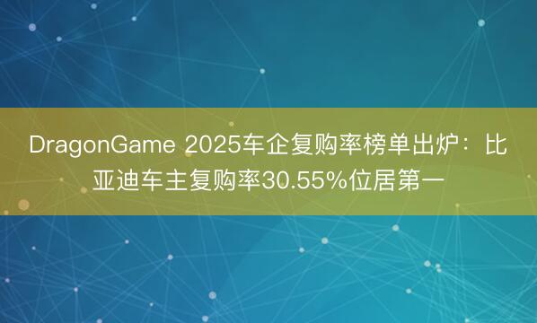 DragonGame 2025车企复购率榜单出炉：比亚迪车主复购率30.55%位居第一