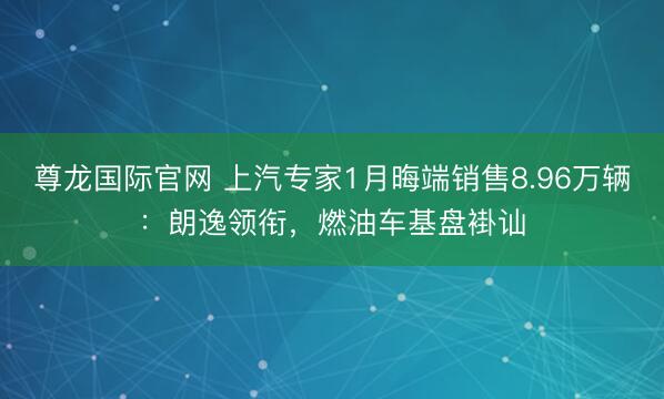 尊龙国际官网 上汽专家1月晦端销售8.96万辆:朗逸领衔,燃油车基盘褂讪