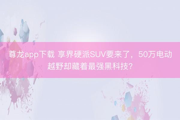尊龙app下载 享界硬派SUV要来了,50万电动越野却藏着最强黑科技?