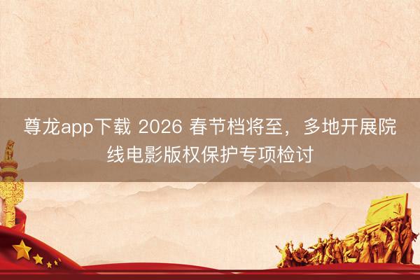 尊龙app下载 2026 春节档将至，多地开展院线电影版权保护专项检讨