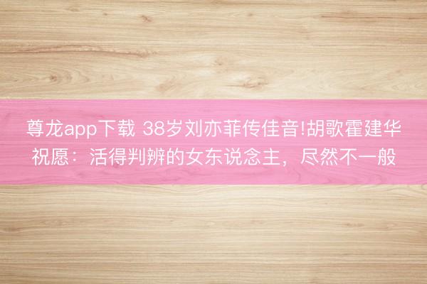 尊龙app下载 38岁刘亦菲传佳音!胡歌霍建华祝愿:活得判辨的女东说念主,尽然不一般