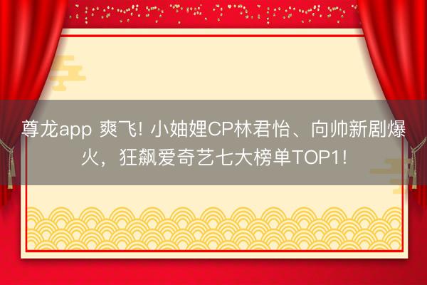 尊龙app 爽飞! 小妯娌CP林君怡、向帅新剧爆火，狂飙爱奇艺七大榜单TOP1!