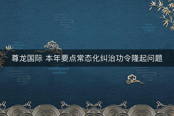 尊龙国际 本年要点常态化纠治功令隆起问题